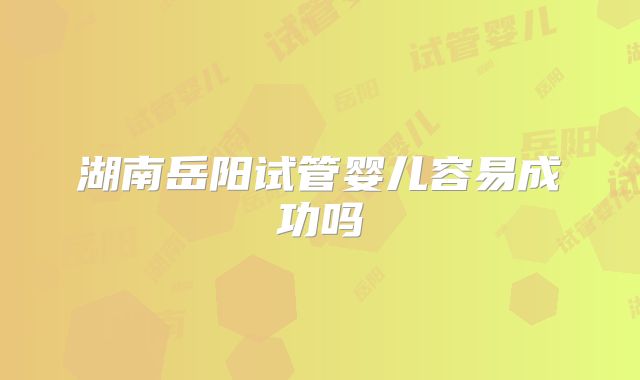 湖南岳阳试管婴儿容易成功吗