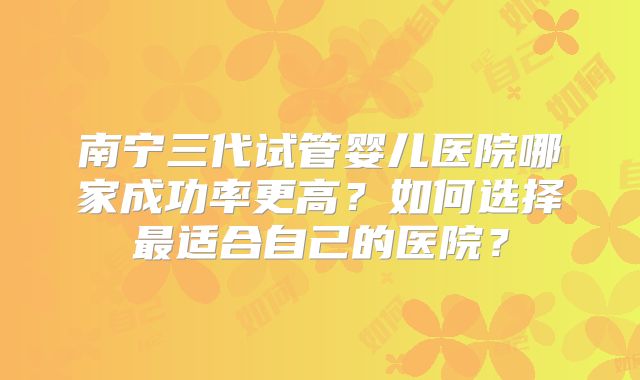 南宁三代试管婴儿医院哪家成功率更高？如何选择最适合自己的医院？
