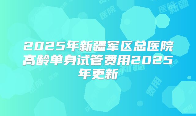 2025年新疆军区总医院高龄单身试管费用2025年更新