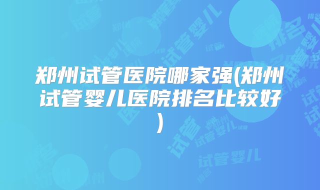 郑州试管医院哪家强(郑州试管婴儿医院排名比较好)