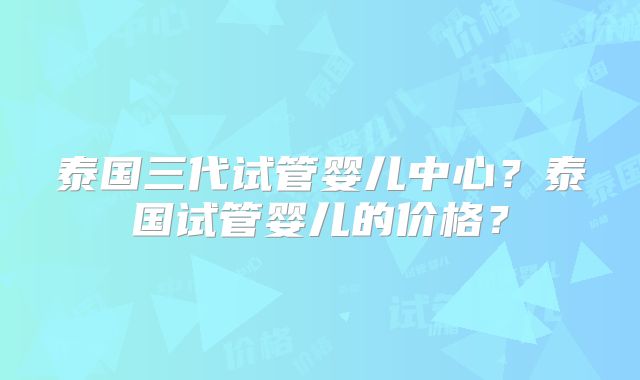泰国三代试管婴儿中心?泰国试管婴儿的价格?
