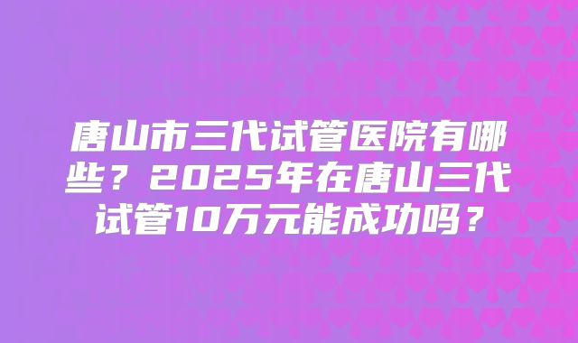 唐山市三代试管医院有哪些?2025年在唐山三代试管10万元能成功吗?
