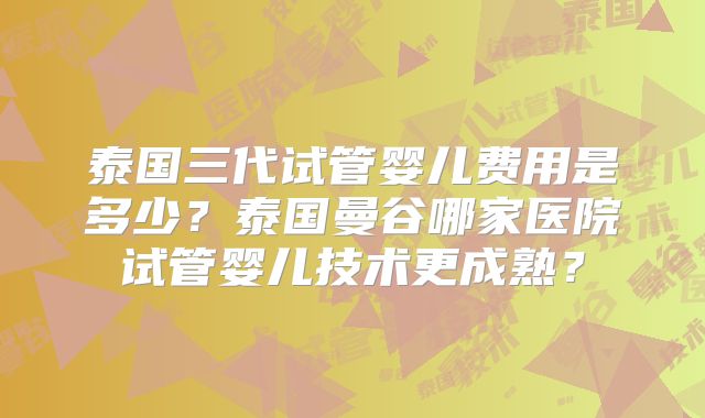 泰国三代试管婴儿费用是多少？泰国曼谷哪家医院试管婴儿技术更成熟？