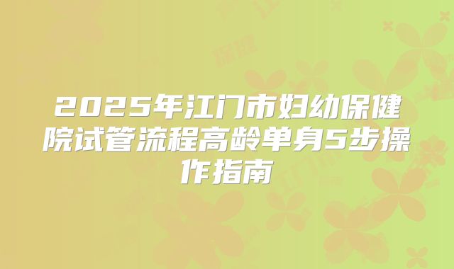 2025年江门市妇幼保健院试管流程高龄单身5步操作指南