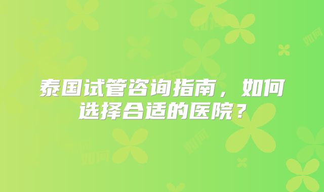 泰国试管咨询指南,如何选择合适的医院?