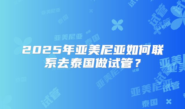 2025年亚美尼亚如何联系去泰国做试管?