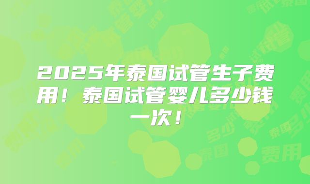 2025年泰国试管生子费用!泰国试管婴儿多少钱一次!