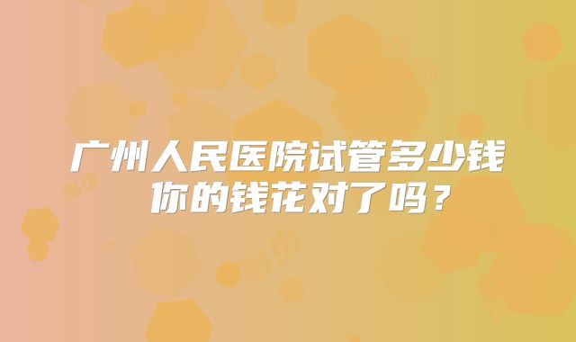 广州人民医院试管多少钱 你的钱花对了吗？