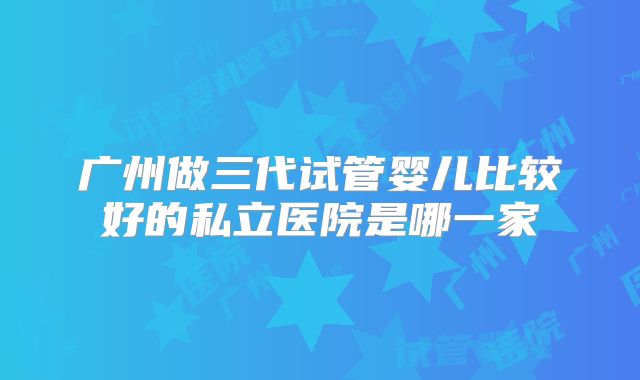 广州做三代试管婴儿比较好的私立医院是哪一家