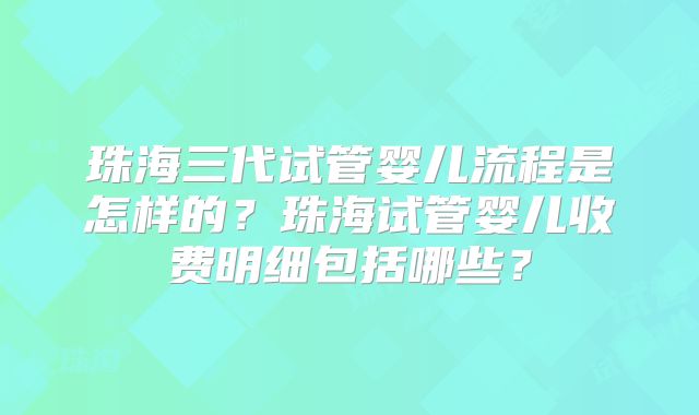 珠海三代试管婴儿流程是怎样的？珠海试管婴儿收费明细包括哪些？