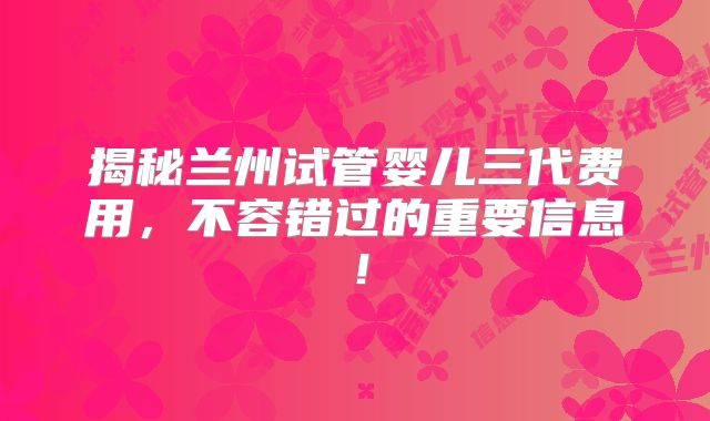 揭秘兰州试管婴儿三代费用,不容错过的重要信息!