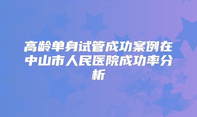 高龄单身试管成功案例在中山市人民医院成功率分析