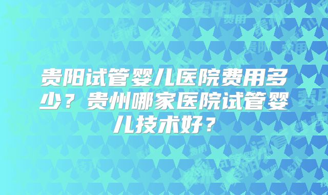 贵阳试管婴儿医院费用多少?贵州哪家医院试管婴儿技术好?