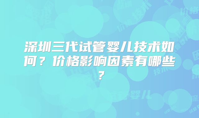 深圳三代试管婴儿技术如何?价格影响因素有哪些?