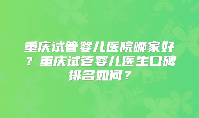 重庆试管婴儿医院哪家好?重庆试管婴儿医生口碑排名如何?