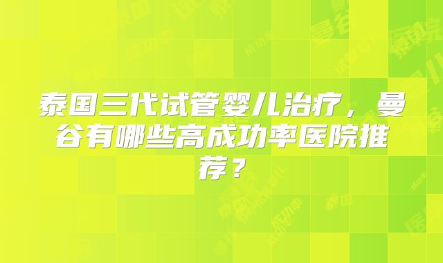 泰国三代试管婴儿治疗,曼谷有哪些高成功率医院推荐?