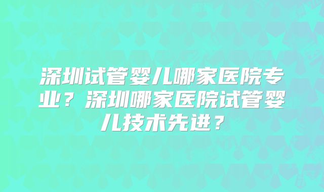 深圳试管婴儿哪家医院专业?深圳哪家医院试管婴儿技术先进?