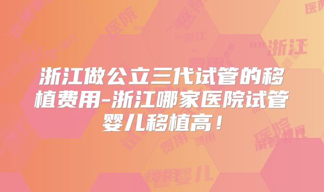 浙江做公立三代试管的移植费用-浙江哪家医院试管婴儿移植高!