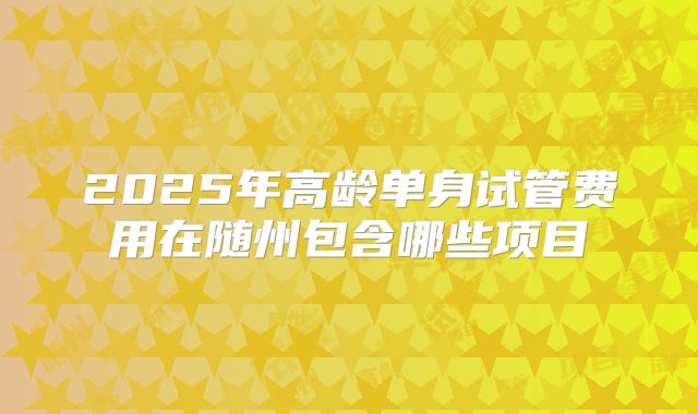 2025年高龄单身试管费用在随州包含哪些项目