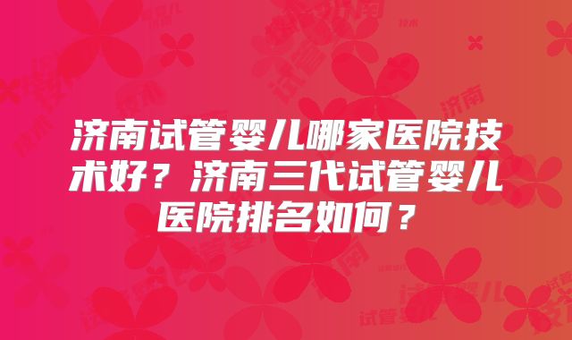 济南试管婴儿哪家医院技术好?济南三代试管婴儿医院排名如何?