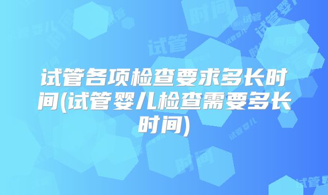 试管各项检查要求多长时间(试管婴儿检查需要多长时间)