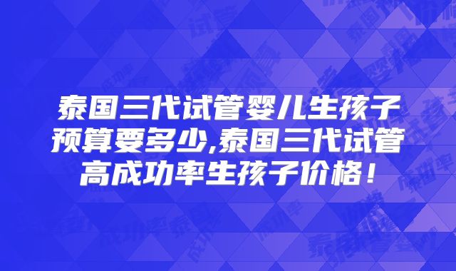 泰国三代试管婴儿生孩子预算要多少,泰国三代试管高成功率生孩子价格！