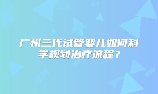 广州三代试管婴儿如何科学规划治疗流程?