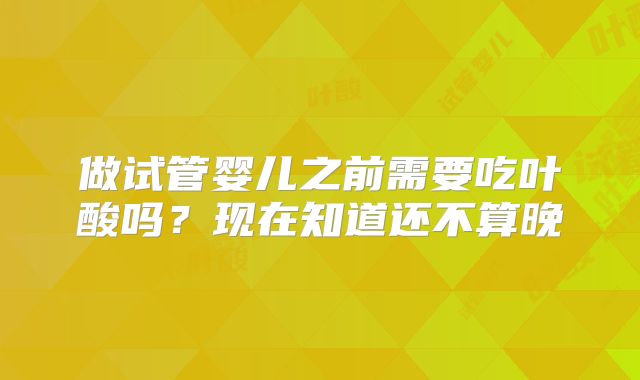 做试管婴儿之前需要吃叶酸吗?现在知道还不算晚