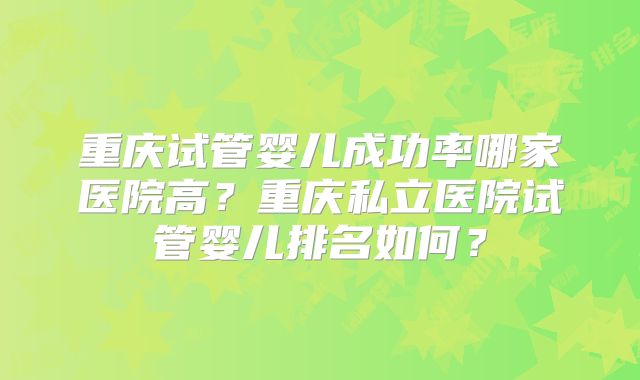 重庆试管婴儿成功率哪家医院高？重庆私立医院试管婴儿排名如何？