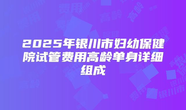 2025年银川市妇幼保健院试管费用高龄单身详细组成