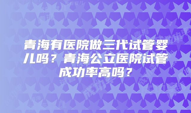 青海有医院做三代试管婴儿吗？青海公立医院试管成功率高吗？