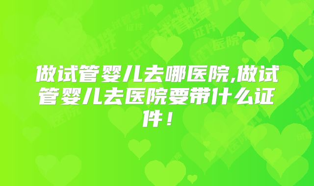 做试管婴儿去哪医院,做试管婴儿去医院要带什么证件!