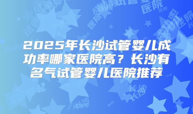 2025年长沙试管婴儿成功率哪家医院高?长沙有名气试管婴儿医院推荐