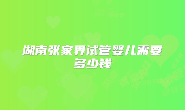 湖南张家界试管婴儿需要多少钱