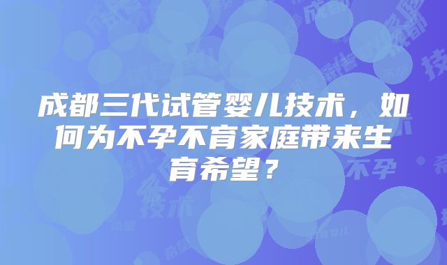 成都三代试管婴儿技术，如何为不孕不育家庭带来生育希望？