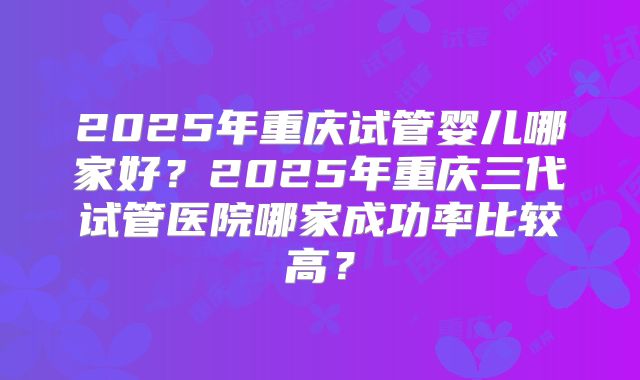 2025年重庆试管婴儿哪家好?2025年重庆三代试管医院哪家成功率比较高?