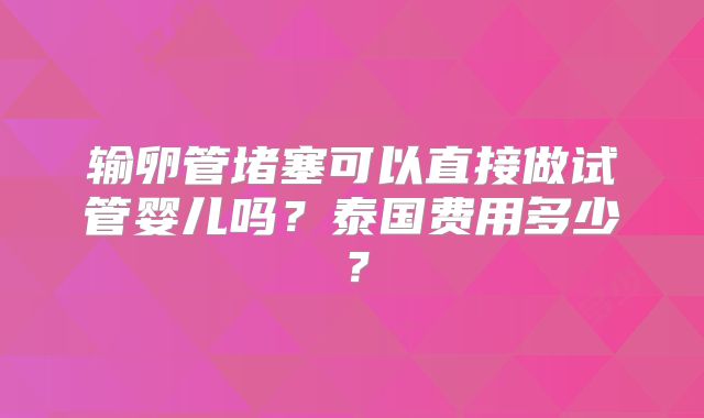 输卵管堵塞可以直接做试管婴儿吗?泰国费用多少?