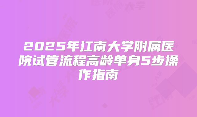 2025年江南大学附属医院试管流程高龄单身5步操作指南