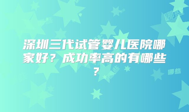 深圳三代试管婴儿医院哪家好?成功率高的有哪些?