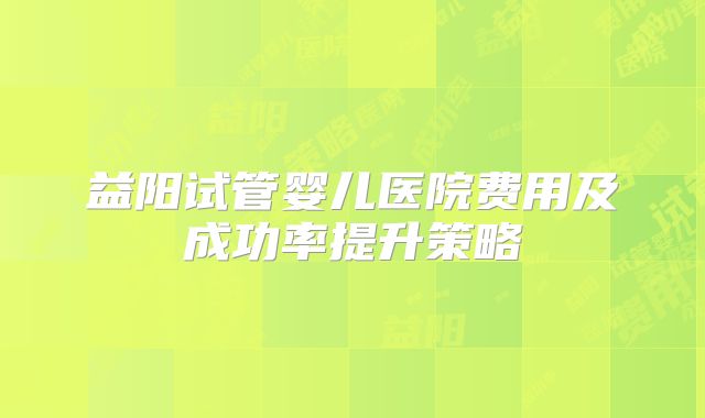 益阳试管婴儿医院费用及成功率提升策略