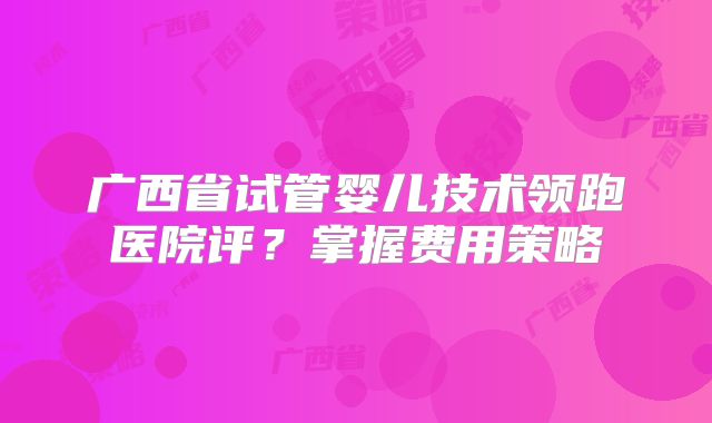 广西省试管婴儿技术领跑医院评?掌握费用策略