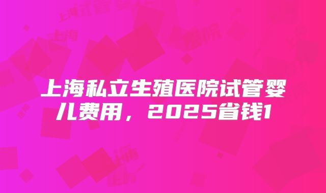 上海私立生殖医院试管婴儿费用,2025省钱1