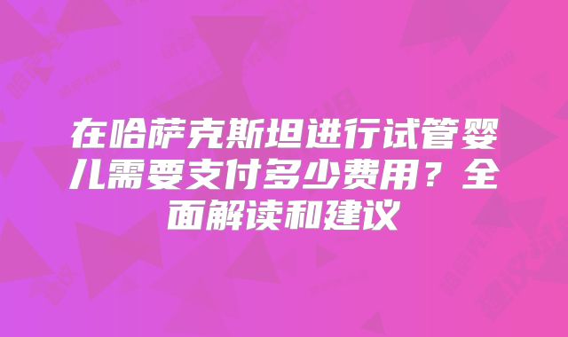 在哈萨克斯坦进行试管婴儿需要支付多少费用?全面解读和建议