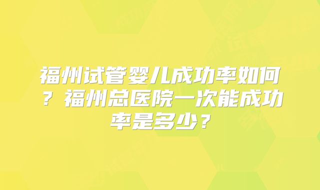 福州试管婴儿成功率如何？福州总医院一次能成功率是多少？