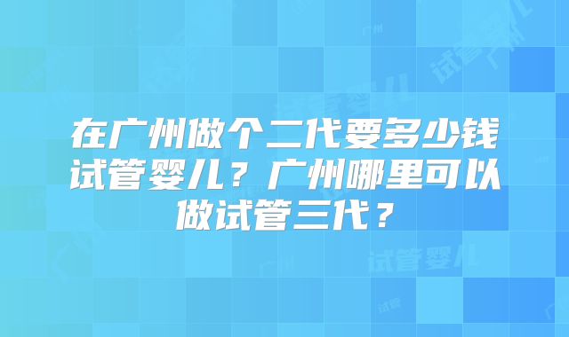 在广州做个二代要多少钱试管婴儿?广州哪里可以做试管三代?