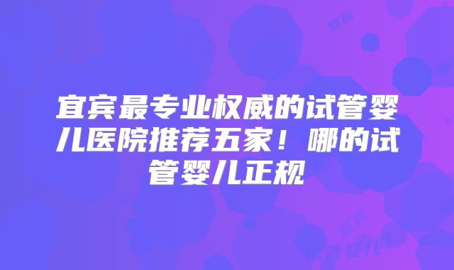 宜宾最专业权威的试管婴儿医院推荐五家!哪的试管婴儿正规