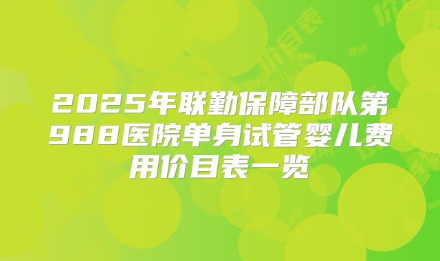 2025年联勤保障部队第988医院单身试管婴儿费用价目表一览