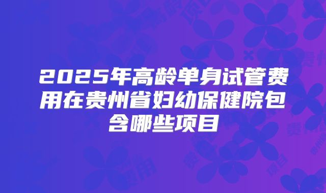 2025年高龄单身试管费用在贵州省妇幼保健院包含哪些项目