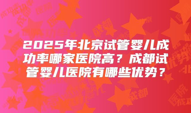 2025年北京试管婴儿成功率哪家医院高？成都试管婴儿医院有哪些优势？