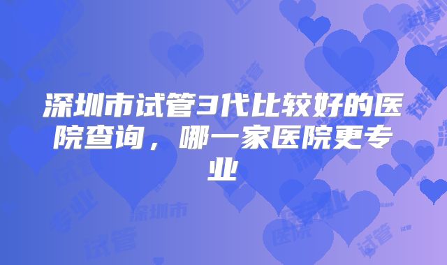 深圳市试管3代比较好的医院查询，哪一家医院更专业